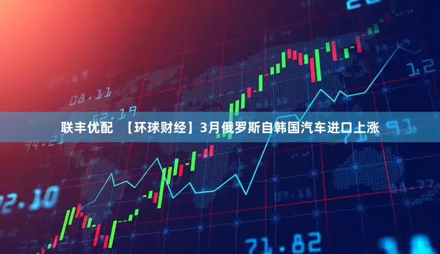 联丰优配  【环球财经】3月俄罗斯自韩国汽车进口上涨