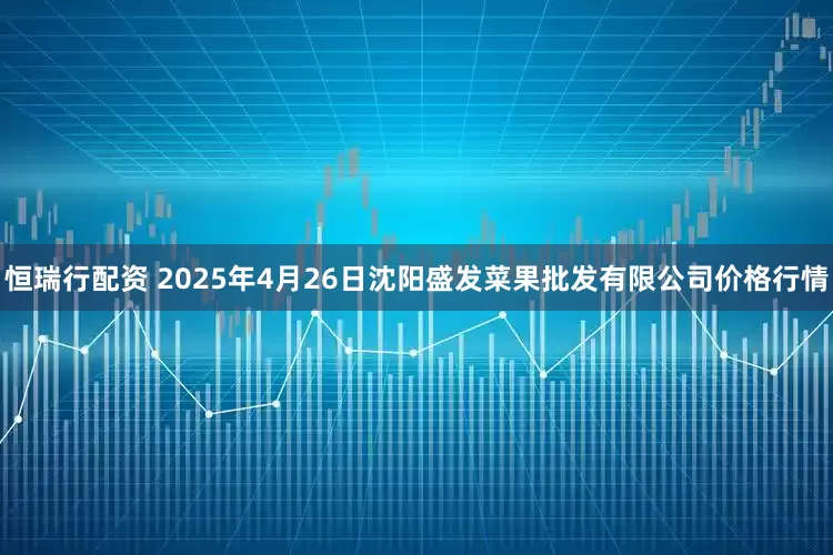 恒瑞行配资 2025年4月26日沈阳盛发菜果批发有限公司价格行情