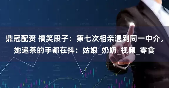 鼎冠配资 搞笑段子：第七次相亲遇到同一中介，她递茶的手都在抖：姑娘_奶奶_视频_零食