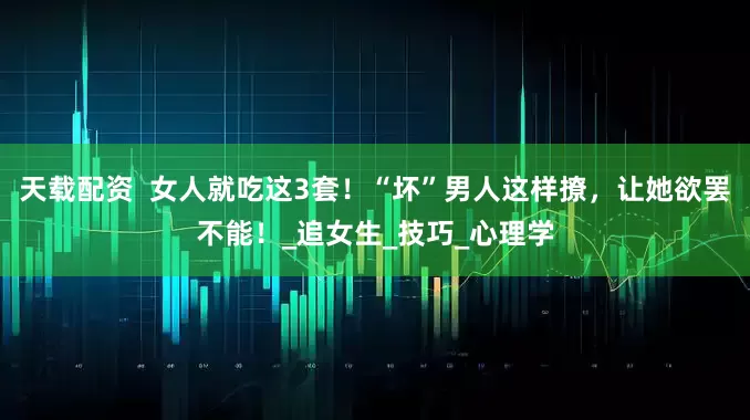 天载配资  女人就吃这3套！“坏”男人这样撩，让她欲罢不能！_追女生_技巧_心理学