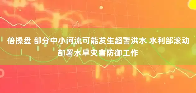 倍操盘 部分中小河流可能发生超警洪水 水利部滚动部署水旱灾害防御工作