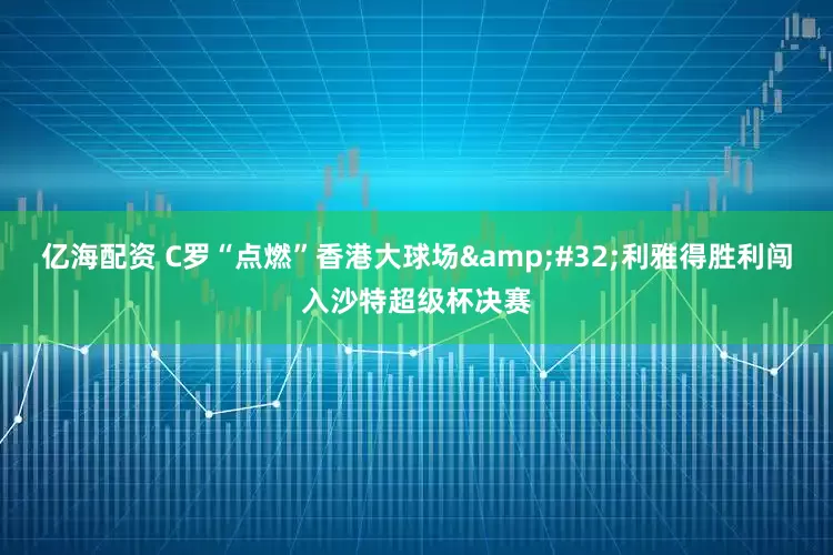 亿海配资 C罗“点燃”香港大球场&#32;利雅得胜利闯入沙特超级杯决赛