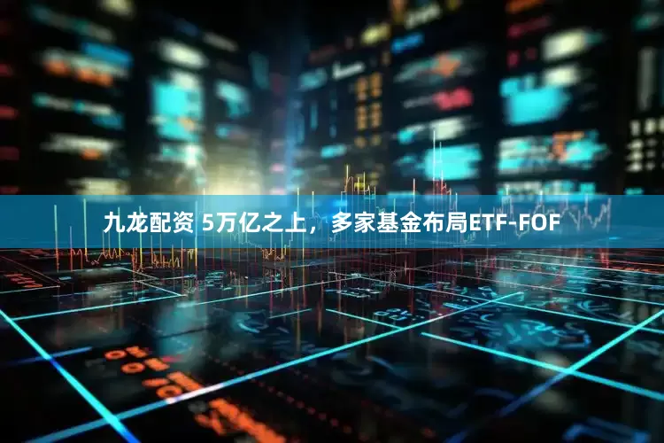 九龙配资 5万亿之上，多家基金布局ETF-FOF