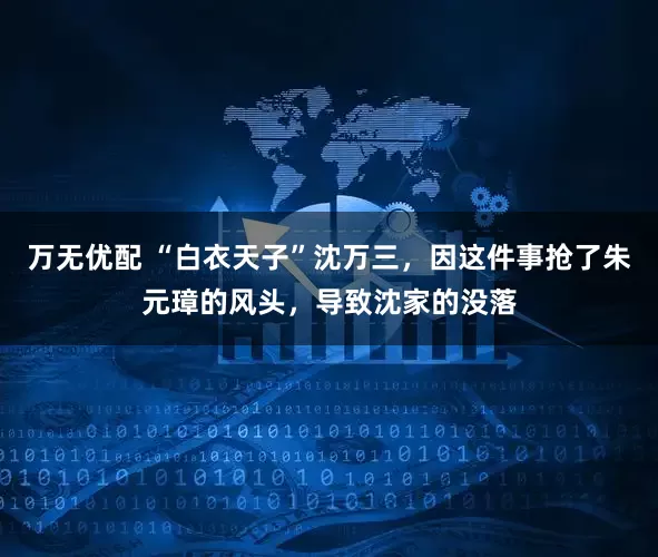 万无优配 “白衣天子”沈万三，因这件事抢了朱元璋的风头，导致沈家的没落