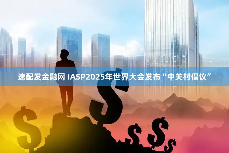 速配发金融网 IASP2025年世界大会发布“中关村倡议”