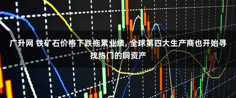 广升网 铁矿石价格下跌拖累业绩, 全球第四大生产商也开始寻找热门的铜资产