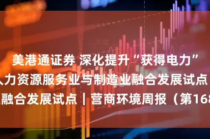 美港通证券 深化提升“获得电力”服务水平，开展人力资源服务业与制造业融合发展试点｜营商环境周报（第168期）