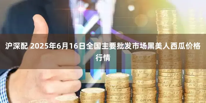 沪深配 2025年6月16日全国主要批发市场黑美人西瓜价格行情