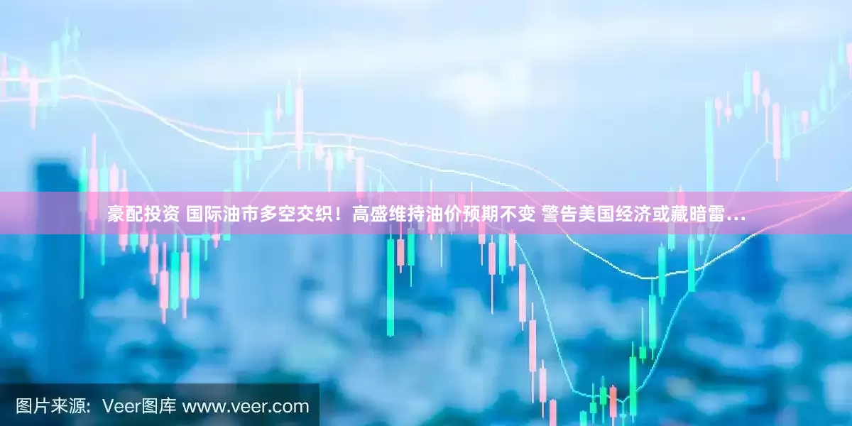 豪配投资 国际油市多空交织！高盛维持油价预期不变 警告美国经济或藏暗雷…