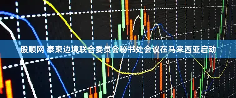 股顺网 泰柬边境联合委员会秘书处会议在马来西亚启动